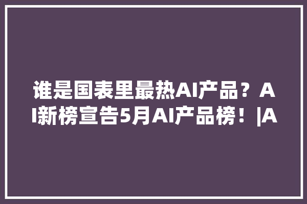 谁是国表里最热AI产品？AI新榜宣告5月AI产品榜！|AI新榜_产物_美观 云服务