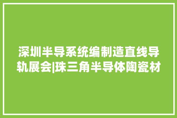 深圳半导系统编制造直线导轨展会|珠三角半导体陶瓷材料 电子元器件展_半导体_资料 AI快讯