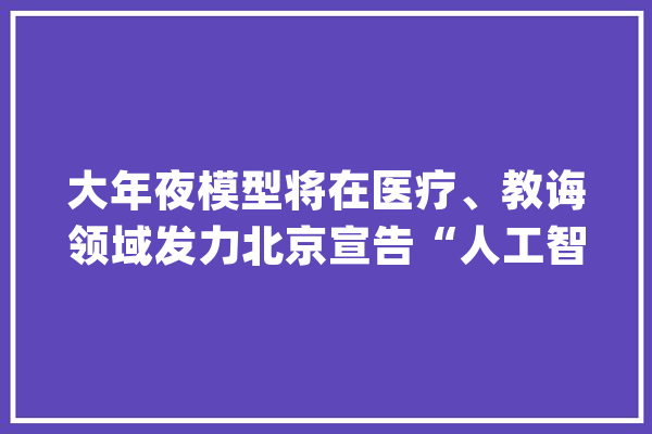 大年夜模型将在医疗、教诲领域发力北京宣告“人工智能 +”行动计划_人工智能_智能 AI快讯