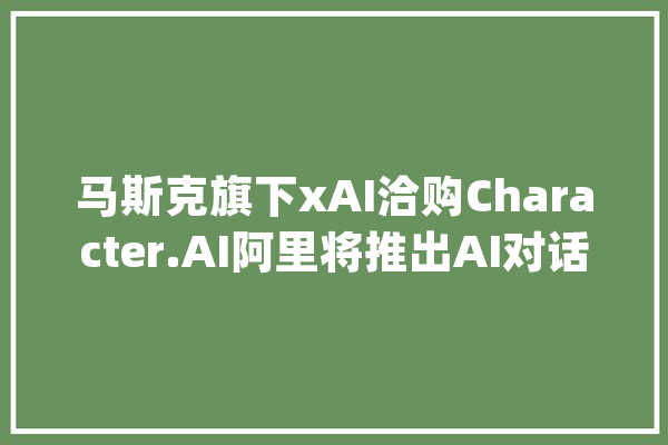 马斯克旗下xAI洽购Character.AI阿里将推出AI对话式采购引擎|AI daily早新闻_微软_人工智能 智能问答