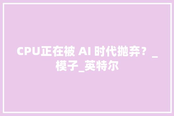 CPU正在被 AI 时代抛弃？_模子_英特尔