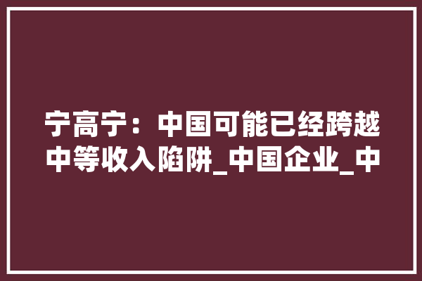 宁高宁：中国可能已经跨越中等收入陷阱_中国企业_中国 智能助手