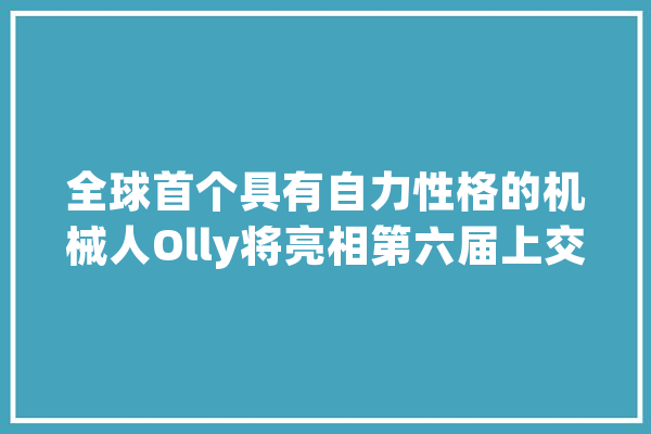 全球首个具有自力性格的机械人Olly将亮相第六届上交会_全球_人工智能 智能问答