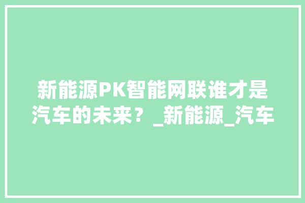新能源PK智能网联谁才是汽车的未来？_新能源_汽车 科技快讯
