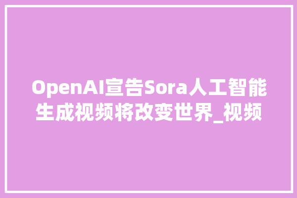 OpenAI宣告Sora人工智能生成视频将改变世界_视频_人工智能