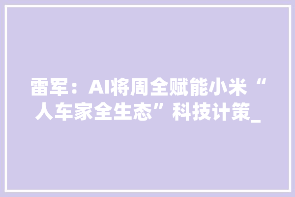 雷军：AI将周全赋能小米“人车家全生态”科技计策_小米_工场 文字写作