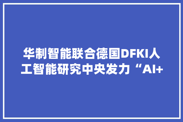 华制智能联合德国DFKI人工智能研究中央发力“AI+智能制造”_德国_人工智能 智能问答
