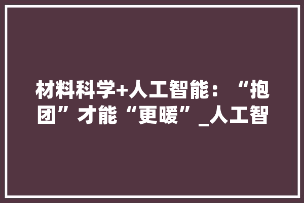 材料科学+人工智能：“抱团”才能“更暖”_人工智能_资料科学 AI简讯