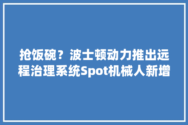 抢饭碗？波士顿动力推出远程治理系统Spot机械人新增牧羊功能_将会_机械 智能问答