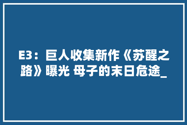 E3：巨人收集新作《苏醒之路》曝光 母子的末日危途_之路_苏醒