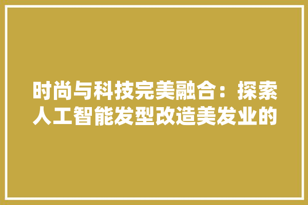 时尚与科技完美融合：探索人工智能发型改造美发业的新时代_发型_智能