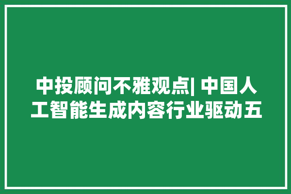 中投顾问不雅观点| 中国人工智能生成内容行业驱动五力要素分析_技巧_家当 智能写作