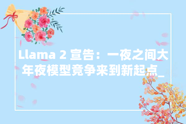 Llama 2 宣告：一夜之间大年夜模型竞争来到新起点_模子_开源 智能问答