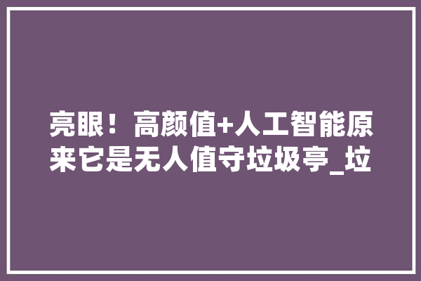 亮眼！高颜值+人工智能原来它是无人值守垃圾亭_垃圾_人工智能