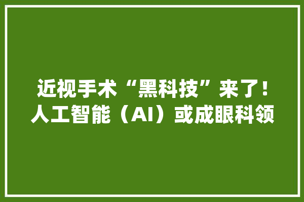 近视手术“黑科技”来了！人工智能（AI）或成眼科领域的颠覆者_技巧_医疗