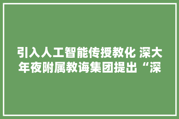 引入人工智能传授教化 深大年夜附属教诲集团提出“深派”教诲理念_课程_年夜众 AI简讯