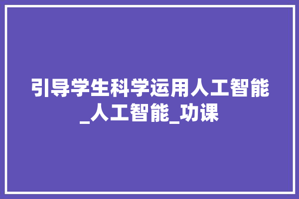 引导学生科学运用人工智能_人工智能_功课 AI简讯