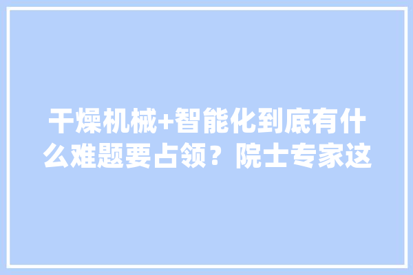 干燥机械+智能化到底有什么难题要占领？院士专家这样建议_谷物_干燥 智能助手