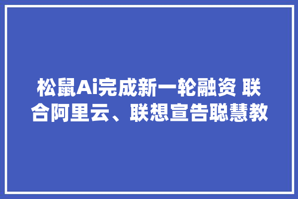 松鼠Ai完成新一轮融资 联合阿里云、联想宣告聪慧教诲产品_松鼠_聪明
