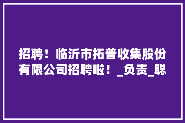 招聘！临沂市拓普收集股份有限公司招聘啦！_负责_聪明