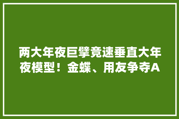 两大年夜巨擘竞速垂直大年夜模型！金蝶、用友争夺AI“谁先宣告并不是最关键”？_模子_金蝶
