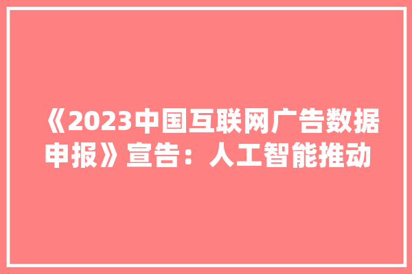 《2023中国互联网广告数据申报》宣告：人工智能推动互联网广告家当链重塑_互联网_告白 AI快讯