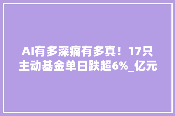 AI有多深痛有多真！17只主动基金单日跌超6%_亿元_基金