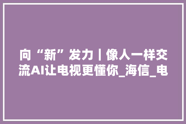 向“新”发力｜像人一样交流AI让电视更懂你_海信_电视
