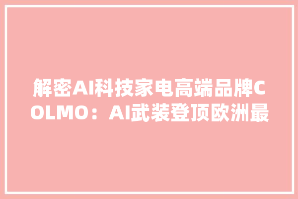 解密AI科技家电高端品牌COLMO：AI武装登顶欧洲最高峰_品牌_产物 AI快讯
