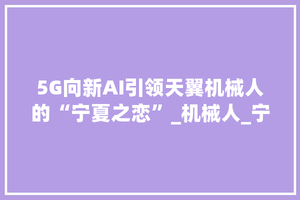 5G向新AI引领天翼机械人的“宁夏之恋”_机械人_宁夏 科技快讯