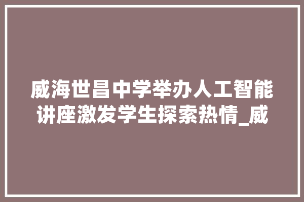 威海世昌中学举办人工智能讲座激发学生探索热情_威海_人工智能 计算机