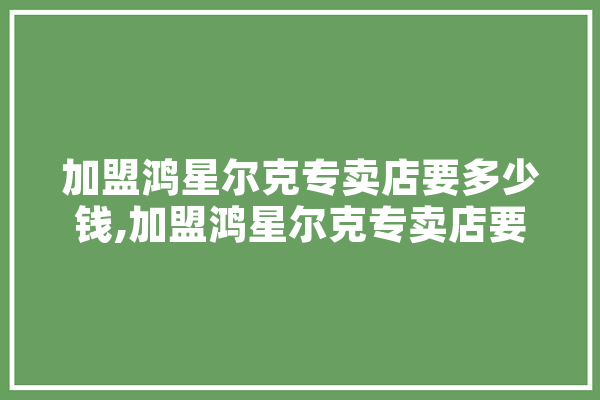 加盟鸿星尔克专卖店要多少钱,加盟鸿星尔克专卖店要多少钱呢 智能助手