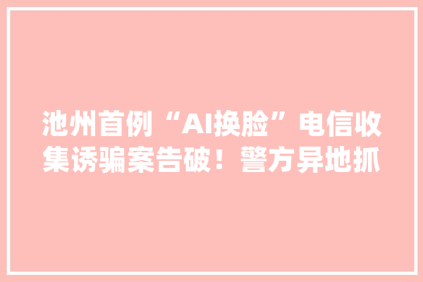 池州首例“AI换脸”电信收集诱骗案告破！警方异地抓获6名嫌犯_池州市_教师