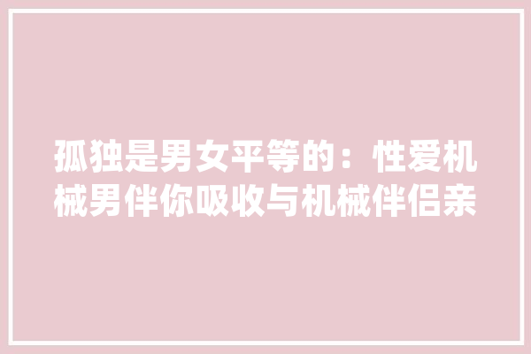 孤独是男女平等的：性爱机械男伴你吸收与机械伴侣亲密关系吗？_机械人_女性 智能问答
