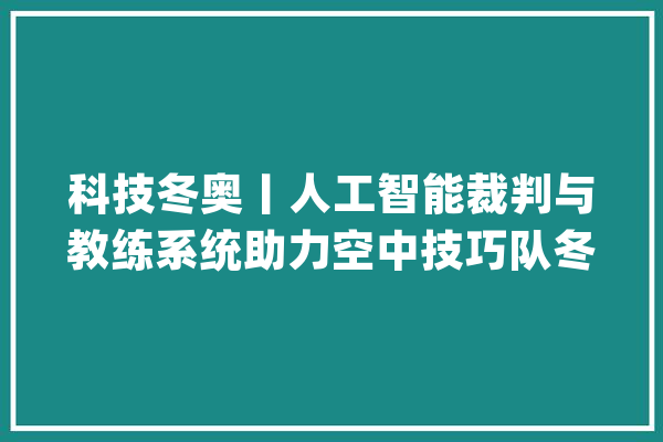 科技冬奥丨人工智能裁判与教练系统助力空中技巧队冬奥夺金_人工智能_体系