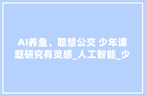 AI养鱼、聪慧公交 少年课题研究有灵感_人工智能_少年