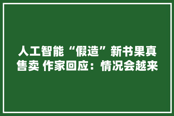 人工智能“假造”新书果真售卖 作家回应：情况会越来越糟_人工智能_作家 AI简讯