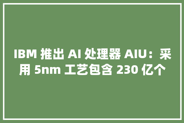 IBM 推出 AI 处理器 AIU：采用 5nm 工艺包含 230 亿个晶体管_目的_硬件 智能助手