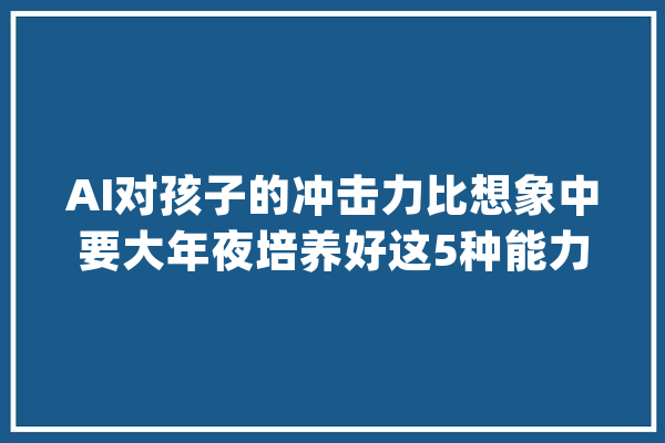 AI对孩子的冲击力比想象中要大年夜培养好这5种能力刻不容缓_孩子_才能 AI简讯
