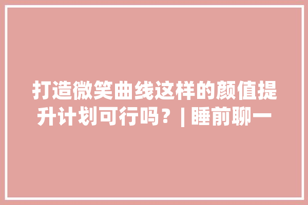 打造微笑曲线这样的颜值提升计划可行吗？| 睡前聊一会儿_正畸_牙齿