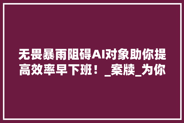 无畏暴雨阻碍AI对象助你提高效率早下班！_案牍_为你 文字写作