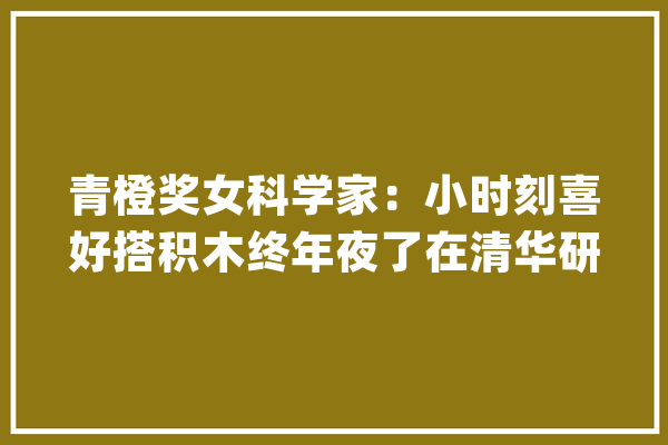 青橙奖女科学家：小时刻喜好搭积木终年夜了在清华研究机械人_假肢_机械人