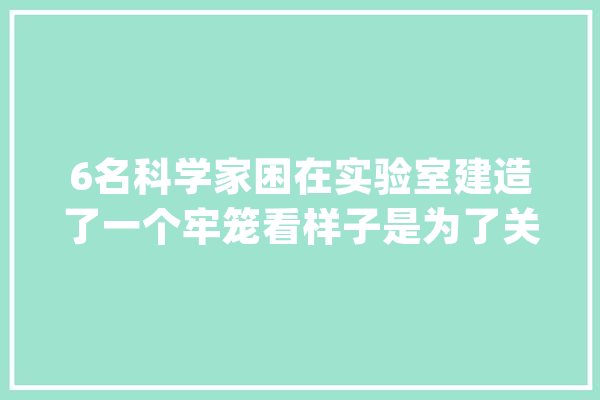6名科学家困在实验室建造了一个牢笼看样子是为了关押人类_年夜壮_怪物 云服务