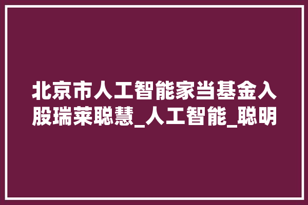 北京市人工智能家当基金入股瑞莱聪慧_人工智能_聪明