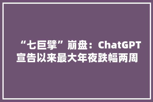 “七巨擘”崩盘：ChatGPT宣告以来最大年夜跌幅两周内市值蒸发1.7万亿美元_巨擘_跌幅