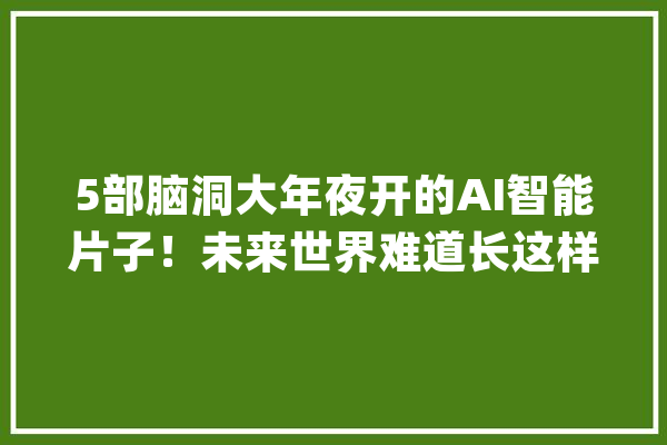5部脑洞大年夜开的AI智能片子！未来世界难道长这样？你准备好了吗_让我们_人类 智能问答