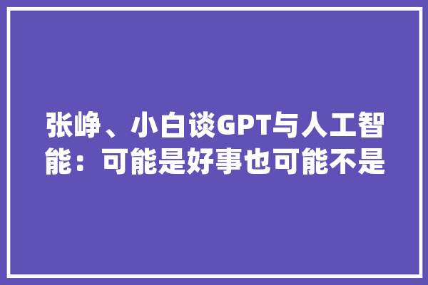 张峥、小白谈GPT与人工智能：可能是好事也可能不是_模子_人类 智能写作