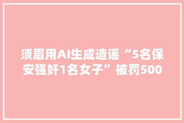须眉用AI生成造谣“5名保安强奸1名女子”被罚500元_张家界_流言