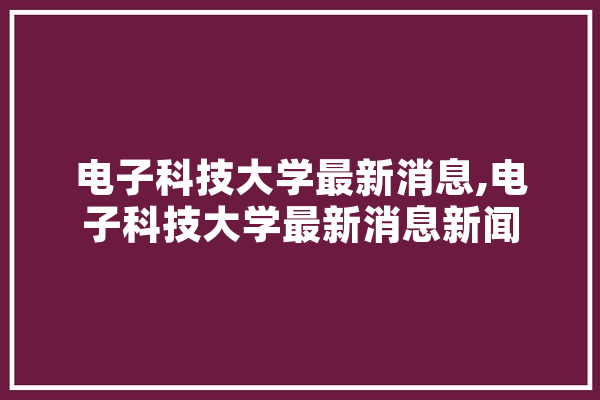 电子科技大学最新消息,电子科技大学最新消息新闻