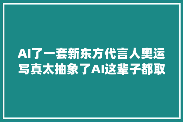 AI了一套新东方代言人奥运写真太抽象了AI这辈子都取代不了我_新东方_症结词